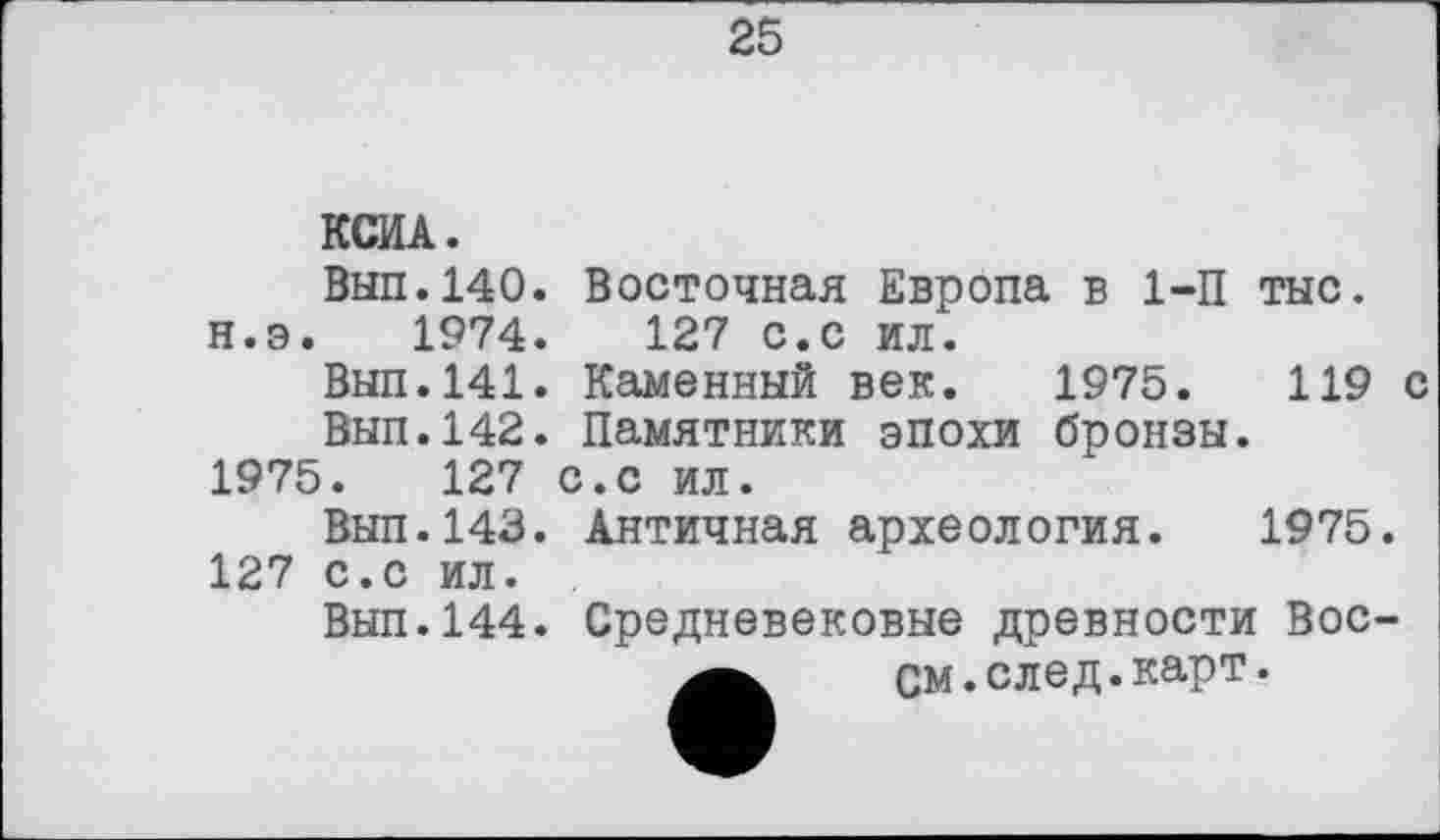 ﻿25
КСИА.
Вып.140. Восточная Европа в 1-П тыс. н.э. 1974.	127 с.с ил.
Вып.141. Каменный век. 1975.	119 с
Вып.142. Памятники эпохи бронзы.
1975.	127 с.с ил.
Вып.143.
127 с.с ил.
Вып.144.
Античная археология. 1975.
Средневековые древности Вос-
См.след.карт.